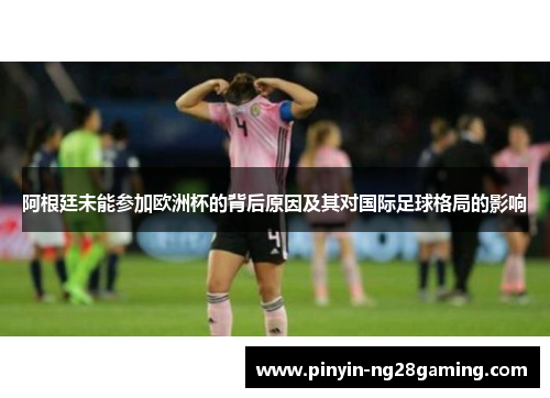 阿根廷未能参加欧洲杯的背后原因及其对国际足球格局的影响