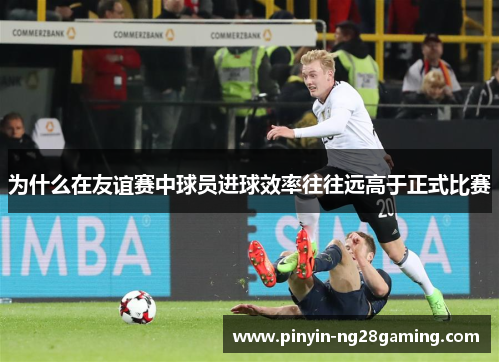 为什么在友谊赛中球员进球效率往往远高于正式比赛 为什么在友谊赛中球员进球效率往往远高于正式比赛
