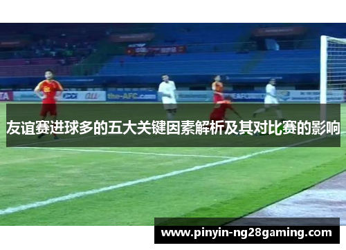 友谊赛进球多的五大关键因素解析及其对比赛的影响 友谊赛进球多的五大关键因素解析及其对比赛的影响
