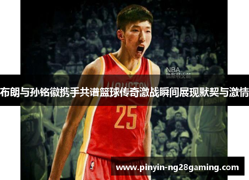 布朗与孙铭徽携手共谱篮球传奇激战瞬间展现默契与激情 布朗与孙铭徽携手共谱篮球传奇激战瞬间展现默契与激情