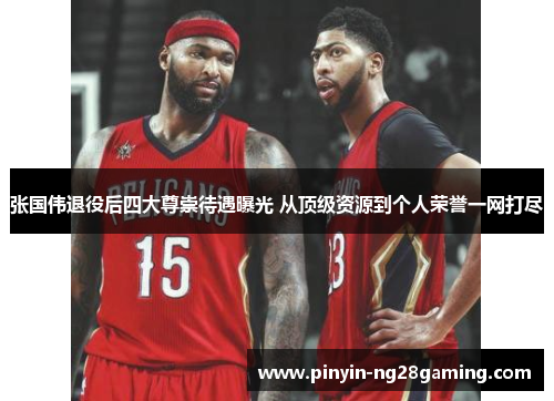 张国伟退役后四大尊崇待遇曝光 从顶级资源到个人荣誉一网打尽