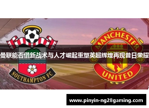曼联能否借新战术与人才崛起重塑英超辉煌再现昔日荣耀