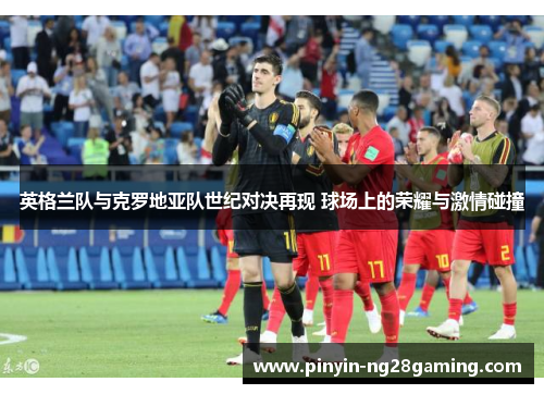 英格兰队与克罗地亚队世纪对决再现 球场上的荣耀与激情碰撞