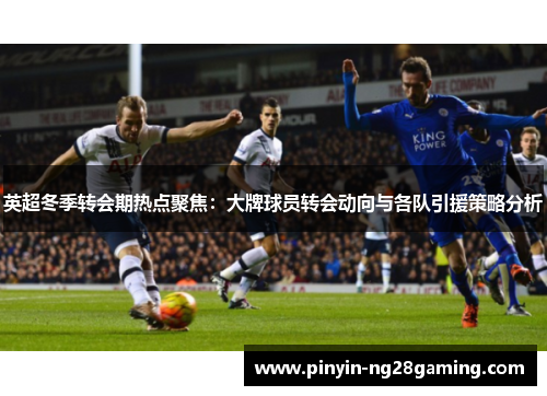 英超冬季转会期热点聚焦：大牌球员转会动向与各队引援策略分析