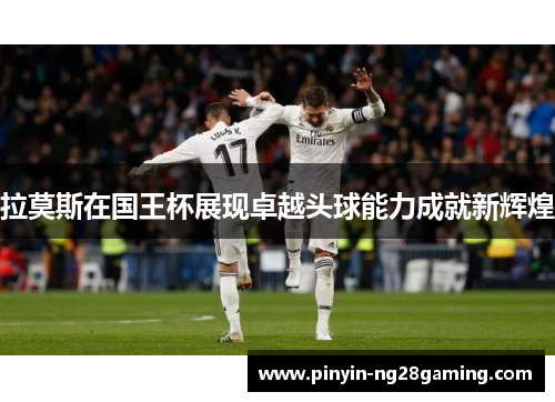 拉莫斯在国王杯展现卓越头球能力成就新辉煌