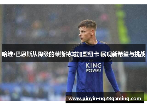 哈维·巴恩斯从降级的莱斯特城加盟纽卡 展现新希望与挑战