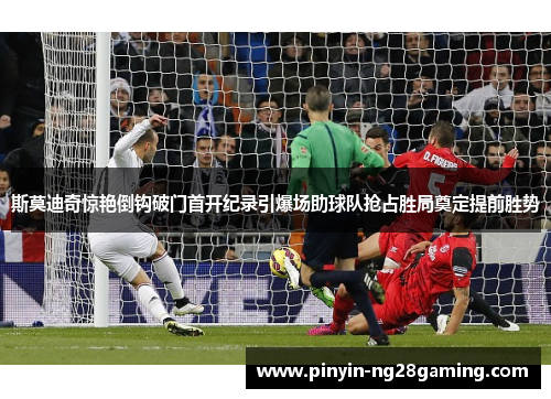 斯莫迪奇惊艳倒钩破门首开纪录引爆场助球队抢占胜局奠定提前胜势