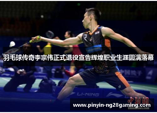 羽毛球传奇李宗伟正式退役宣告辉煌职业生涯圆满落幕
