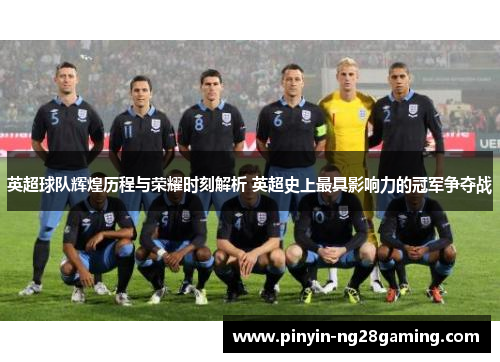 英超球队辉煌历程与荣耀时刻解析 英超史上最具影响力的冠军争夺战