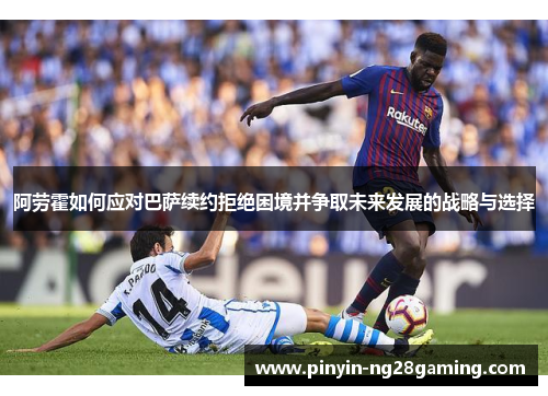 阿劳霍如何应对巴萨续约拒绝困境并争取未来发展的战略与选择