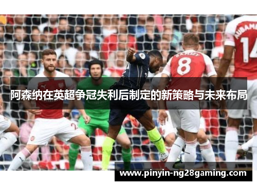 阿森纳在英超争冠失利后制定的新策略与未来布局