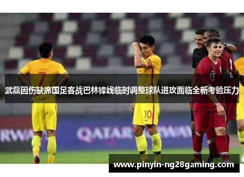 武磊因伤缺席国足客战巴林锋线临时调整球队进攻面临全新考验压力 武磊因伤缺席国足客战巴林锋线临时调整球队进攻面临全新考验压力