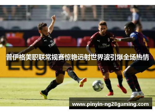 普伊格美职联常规赛惊艳远射世界波引爆全场热情 普伊格美职联常规赛惊艳远射世界波引爆全场热情